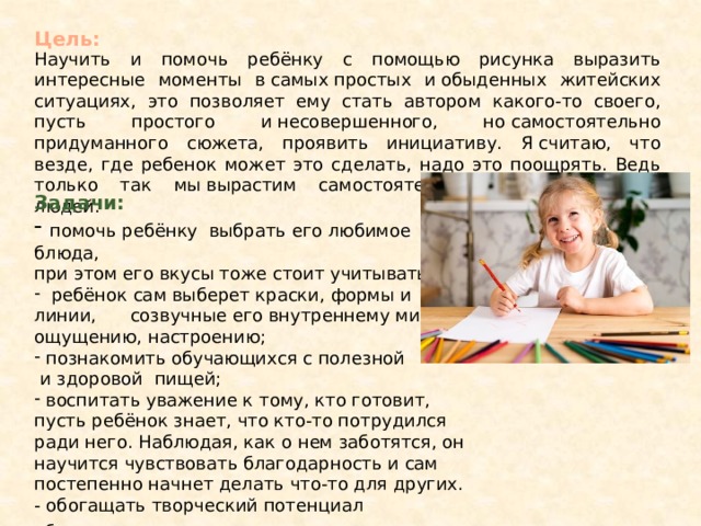 Цель: Научить и помочь ребёнку с помощью рисунка выразить интересные моменты в самых простых и обыденных житейских ситуациях, это позволяет ему стать автором какого-то своего, пусть простого и несовершенного, но самостоятельно придуманного сюжета, проявить инициативу. Я считаю, что везде, где ребенок может это сделать, надо это поощрять. Ведь только так мы вырастим самостоятельных и ответственных людей. Задачи:  помочь ребёнку выбрать его любимое блюда, при этом его вкусы тоже стоит учитывать;  ребёнок сам выберет краски, формы и линии, созвучные его внутреннему миру, ощущению, настроению;  познакомить обучающихся с полезной  и здоровой пищей;  воспитать уважение к тому, кто готовит, пусть ребёнок знает, что кто-то потрудился ради него. Наблюдая, как о нем заботятся, он научится чувствовать благодарность и сам постепенно начнет делать что-то для других. - обогащать творческий потенциал обучающихся . 