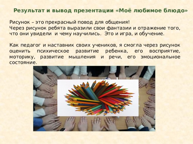 Результат и вывод презентации «Моё любимое блюдо» Рисунок – это прекрасный повод для общения! Через рисунок ребята выразили свои фантазии и отражение того, что они увидели и чему научились. Это и игра, и обучение. Как педагог и наставник своих учеников, я смогла через рисунок оценить психическое развитие ребенка, его восприятие, моторику, развитие мышления и речи, его эмоциональное состояние. 
