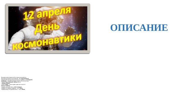  ОПИСАНИЕ  В данном видео говорится об истории космонавтики.  Российский теоретик космонавтики – К.Э. Циолковский.  Генеральный конструктор космических кораблей – С.П. Королёв.  Байконур – главный космодром начала космической эры.  Первый искусственный спутник Земли.  «Лунная эпопея».  Собака Лайка – самое первое животное в космосе.  Белка и Стрелка.  Первый космонавт Земли – Ю.А. Гагарин .  Первый кто управлял кораблём – Г.С. Титов.  Первый выход в открытый космос – А.А. Леонов.    