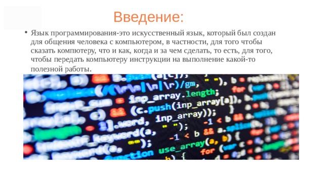 Введение: Язык программирования-это искусственный язык, который был создан для общения человека с компьютером, в частности, для того чтобы сказать компютеру, что и как, когда и за чем сделать, то есть, для того, чтобы передать компьютеру инструкции на выполнение какой-то полезной работы .  