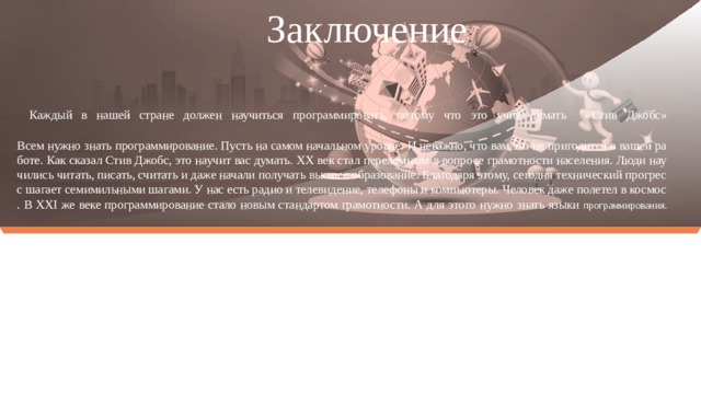 Заключение :   Каждый в нашей стране должен научиться программировать, потому что это учит думать «Стив Джобс»     Всем нужно знать программирование. Пусть на самом начальном уровне. И неважно, что вам это не пригодится в вашей работе. Как сказал Стив Джобс, это научит вас думать. XX век стал переломным в вопросе грамотности населения. Люди научились читать, писать, считать и даже начали получать высшее образование. Благодаря этому, сегодня технический прогресс шагает семимильными шагами. У нас есть радио и телевидение, телефоны и компьютеры. Человек даже полетел в космос. В XXI же веке программирование стало новым стандартом грамотности. А для этого нужно знать языки программирования.    
