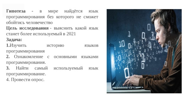 Гипотеза - в мире найдётся язык программирования без которого не сможет обойтись человечество Цель исследования  - выяснить какой язык станет более используемый в 2021 Задача: 1. Изучить историю языков программирования 2. Ознакомление с основными языками программирования. 3. Найти самый используемый язык программирование. 4. Провести опрос. 