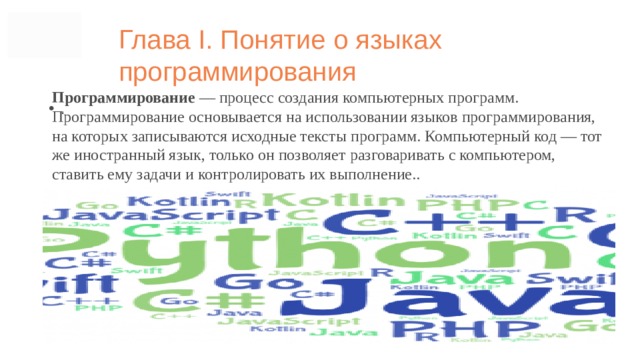 Глава I. Понятие о языках программирования Программирование — процесс создания компьютерных программ. Программирование основывается на использовании языков программирования, на которых записываются исходные тексты программ. Компьютерный код ― тот же иностранный язык, только он позволяет разговаривать с компьютером, ставить ему задачи и контролировать их выполнение.. .  