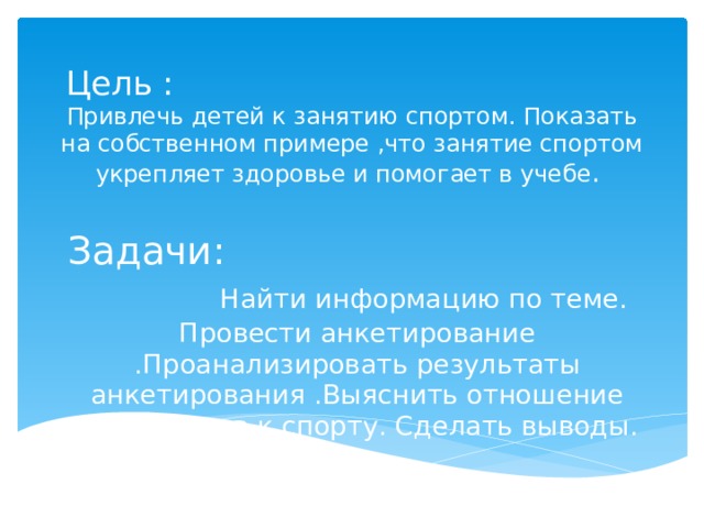 Цель : Привлечь детей к занятию спортом. Показать на собственном примере ,что занятие спортом укрепляет здоровье и помогает в учебе . Задачи: Найти информацию по теме. Провести анкетирование .Проанализировать результаты анкетирования .Выяснить отношение школьников к спорту. Сделать выводы.