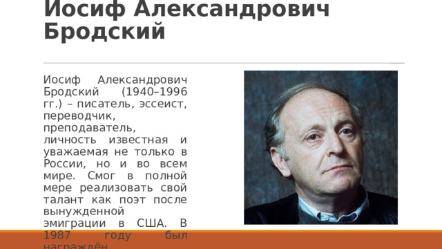 Иосиф Александрович Бродский Иосиф Александрович Бродский (1940–1996 гг.) – писатель, эссеист, переводчик, преподаватель, личность известная и уважаемая не только в России, но и во всем мире. Смог в полной мере реализовать свой талант как поэт после вынужденной эмиграции в США. В 1987 году был награждён Нобелевской премией. 
