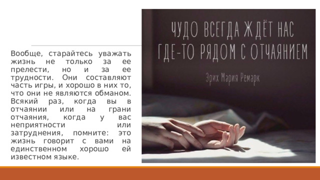 Вообще, старайтесь уважать жизнь не только за ее прелести, но и за ее  трудности. Они составляют часть игры, и хорошо в них то, что они не являются обманом. Всякий раз, когда вы в отчаянии или на грани отчаяния, когда у вас неприятности или затруднения, помните: это жизнь говорит с вами на единственном хорошо ей известном языке. 