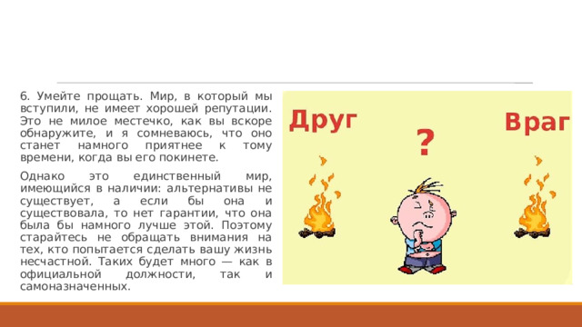 6. Умейте прощать. Мир, в который мы вступили, не имеет хорошей репутации. Это не милое местечко, как вы вскоре обнаружите, и я сомневаюсь, что оно станет намного приятнее к тому времени, когда вы его покинете. Однако это единственный мир, имеющийся в наличии: альтернативы не существует, а если бы она и существовала, то нет гарантии, что она была бы намного лучше этой. Поэтому старайтесь не обращать внимания на тех, кто попытается сделать вашу жизнь несчастной. Таких будет много — как в официальной должности, так и самоназначенных. 