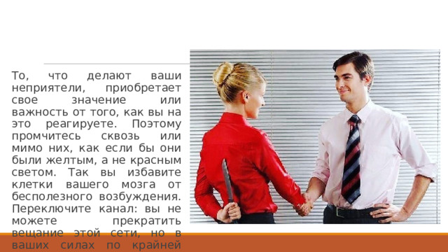 То, что делают ваши неприятели, приобретает свое значение или важность от того, как вы на это реагируете. Поэтому промчитесь сквозь или мимо них, как если бы они были желтым, а не красным светом. Так вы избавите клетки вашего мозга от бесполезного возбуждения. Переключите канал: вы не можете прекратить вещание этой сети, но в ваших силах по крайней мере уменьшить ее рейтинг. 