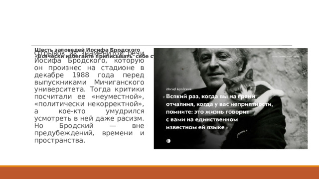 Шесть заповедей Иосифа Бродского   «Всячески избегайте приписывать себе статус жертвы»     Отрывок из знаменитой речи Иосифа Бродского, которую он произнес на стадионе в декабре 1988 года перед выпускниками Мичиганского университета. Тогда критики посчитали ее «неуместной», «политически некорректной», а кое-кто умудрился усмотреть в ней даже расизм. Но Бродский — вне предубеждений, времени и пространства.   