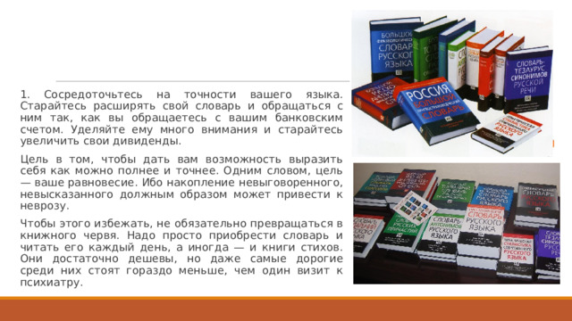 1. Сосредоточьтесь на точности вашего языка. Старайтесь расширять свой словарь и обращаться с ним так, как вы обращаетесь с вашим банковским счетом. Уделяйте ему много внимания и старайтесь увеличить свои дивиденды. Цель в том, чтобы дать вам возможность выразить себя как можно полнее и точнее. Одним словом, цель — ваше равновесие. Ибо накопление невыговоренного, невысказанного должным образом может привести к неврозу. Чтобы этого избежать, не обязательно превращаться в книжного червя. Надо просто приобрести словарь и читать его каждый день, а иногда — и книги стихов. Они достаточно дешевы, но даже самые дорогие среди них стоят гораздо меньше, чем один визит к психиатру. 