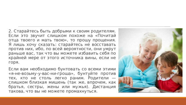 2. Старайтесь быть добрыми к своим родителям. Если это звучит слишком похоже на «Почитай отца твоего и мать твою», то прошу прощения. Я лишь хочу сказать: старайтесь не восставать против них, ибо, по всей вероятности, они умрут раньше вас, так что вы можете избавить себя по крайней мере от этого источника вины, если не горя. Если вам необходимо бунтовать со всеми этими «я-не-возьму-у-вас-ни-гроша», бунтуйте против тех, кто не столь легко раним. Родители — слишком близкая мишень (так же, впрочем, как братья, сестры, жены или мужья). Дистанция такова, что вы не можете промахнуться. 