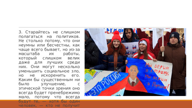 3. Старайтесь не слишком полагаться на политиков. Не столько потому, что они неумны или бесчестны, как чаще всего бывает, но из-за масштаба их работы, который слишком велик даже для лучших среди них. Они могут несколько уменьшить социальное зло, но не искоренить его. Каким бы существенным ни было улучшение, с этической точки зрения оно всегда будет пренебрежимо мало, потому что всегда будут те, — хотя бы один человек, — кто не получит выгоды от этого улучшения. 