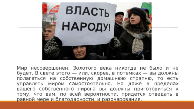 Мир несовершенен. Золотого века никогда не было и не будет. В свете этого — или, скорее, в потемках — вы должны полагаться на собственную домашнюю стряпню, то есть управлять миром самостоятельно. Но даже в пределах вашего собственного пирога вы должны приготовиться к тому, что вам, по всей вероятности, придется отведать в равной мере и благодарности, и разочарования. 