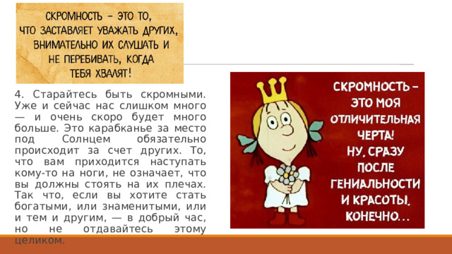 4. Старайтесь быть скромными. Уже и сейчас нас слишком много — и очень скоро будет много больше. Это карабканье за место под Солнцем обязательно происходит за счет других. То, что вам приходится наступать кому-то на ноги, не означает, что вы должны стоять на их плечах. Так что, если вы хотите стать богатыми, или знаменитыми, или и тем и другим, — в добрый час, но не отдавайтесь этому целиком. 
