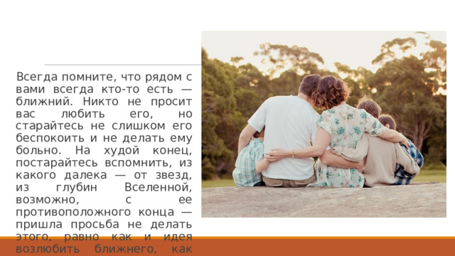 Всегда помните, что рядом с вами всегда кто-то есть — ближний. Никто не просит вас любить его, но старайтесь не слишком его беспокоить и не делать ему больно. На худой конец, постарайтесь вспомнить, из какого далека — от звезд, из глубин Вселенной, возможно, с ее противоположного конца — пришла просьба не делать этого, равно как и идея возлюбить ближнего, как самого себя. 