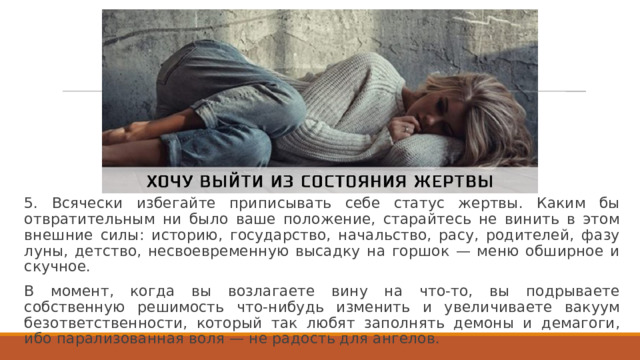 5. Всячески избегайте приписывать себе статус жертвы. Каким бы отвратительным ни было ваше положение, старайтесь не винить в этом внешние силы: историю, государство, начальство, расу, родителей, фазу луны, детство, несвоевременную высадку на горшок — меню обширное и скучное. В момент, когда вы возлагаете вину на что-то, вы подрываете собственную решимость что-нибудь изменить и увеличиваете вакуум безответственности, который так любят заполнять демоны и демагоги, ибо парализованная воля — не радость для ангелов. 
