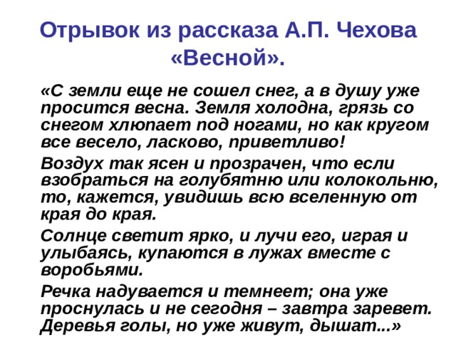 Отрывок из рассказа А.П. Чехова «Весной».  «С земли еще не сошел снег, а в душу уже просится весна. Земля холодна, грязь со снегом хлюпает под ногами, но как кругом все весело, ласково, приветливо!  Воздух так ясен и прозрачен, что если взобраться на голубятню или колокольню, то, кажется, увидишь всю вселенную от края до края.  Солнце светит ярко, и лучи его, играя и улыбаясь, купаются в лужах вместе с воробьями.  Речка надувается и темнеет; она уже проснулась и не сегодня – завтра заревет. Деревья голы, но уже живут, дышат...» 