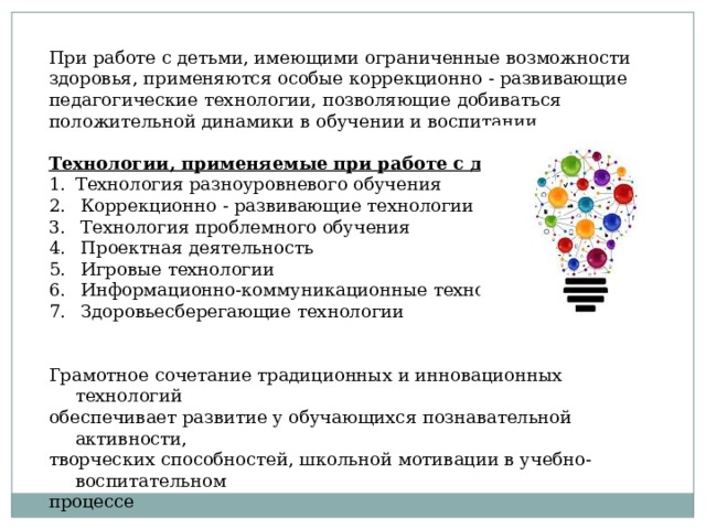 При работе с детьми, имеющими ограниченные возможности здоровья, применяются особые коррекционно - развивающие педагогические технологии, позволяющие добиваться положительной динамики в обучении и воспитании. Технологии, применяемые при работе с детьми с ОВЗ Технология разноуровневого обучения  Коррекционно - развивающие технологии  Технология проблемного обучения  Проектная деятельность  Игровые технологии  Информационно-коммуникационные технологии  Здоровьесберегающие технологии Грамотное сочетание традиционных и инновационных технологий обеспечивает развитие у обучающихся познавательной активности, творческих способностей, школьной мотивации в учебно-воспитательном процессе 