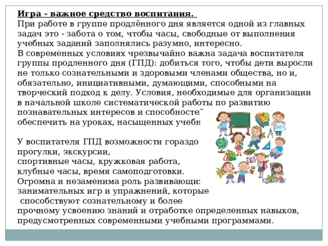 Игра - важное средство воспитания. При работе в группе продлённого дня является одной из главных задач это - забота о том, чтобы часы, свободные от выполнения учебных заданий заполнялись разумно, интересно. В современных условиях чрезвычайно важна задача воспитателя группы продленного дня (ГПД): добиться того, чтобы дети выросли не только сознательными и здоровыми членами общества, но и, обязательно, инициативными, думающими, способными на творческий подход к делу. Условия, необходимые для организации в начальной школе систематической работы по развитию познавательных интересов и способностей, очень трудно обеспечить на уроках, насыщенных учебным материалом. У воспитателя ГПД возможности гораздо шире: прогулки, экскурсии, спортивные часы, кружковая работа, клубные часы, время самоподготовки. Огромна и незаменима роль развивающих занимательных игр и упражнений, которые  способствуют сознательному и более прочному усвоению знаний и отработке определенных навыков, предусмотренных современными учебными программами. 