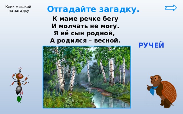  Отгадайте загадку. Клик мышкой на загадку К маме речке бегу И молчать не могу. Я её сын родной, А родился – весной.  РУЧЕЙ 