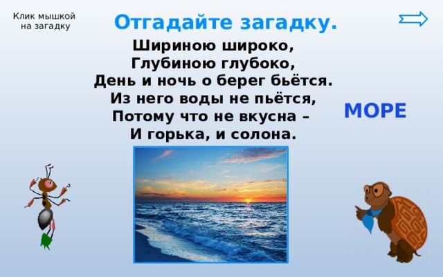  Отгадайте загадку. Клик мышкой на загадку Шириною широко, Глубиною глубоко, День и ночь о берег бьётся. Из него воды не пьётся, Потому что не вкусна – И горька, и солона.  МОРЕ 