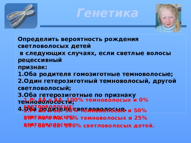 Генетика Определить вероятность рождения светловолосых детей  в следующих случаях, если светлые волосы рецессивный признак: 1.Оба родителя гомозиготные темноволосые; 2.Один гетерозиготный темноволосый, другой светловолосый; 3.Оба гетерозиготные по признаку темноволосости; 4.Оба родителя светловолосые. 1.P: АА х АА. 100% темноволосых и 0% светловолосых;  2.P: Аа х аа. 50% темноволосых и 50% светловолосых;  3.P: Аа х Аа. 75% темноволосых и 25% светловолосых  4.Р: аа х аа. 100% светловолосых детей.  