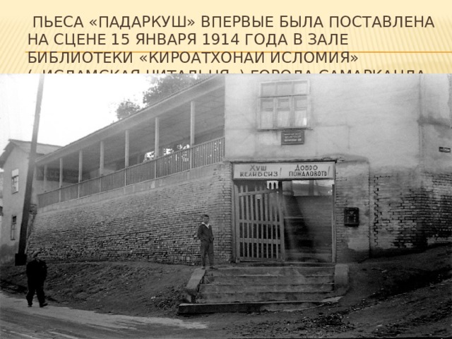   пьеса «Падаркуш» впервые была поставлена на сцене 15 января 1914 года в зале библиотеки «Кироатхонаи исломия» («Исламская читальня») города Самарканда 