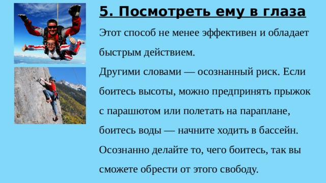 5. Посмотреть ему в глаза  Этот способ не менее эффективен и обладает быстрым действием.  Другими словами — осознанный риск. Если боитесь высоты, можно предпринять прыжок с парашютом или полетать на параплане, боитесь воды — начните ходить в бассейн. Осознанно делайте то, чего боитесь, так вы сможете обрести от этого свободу. 