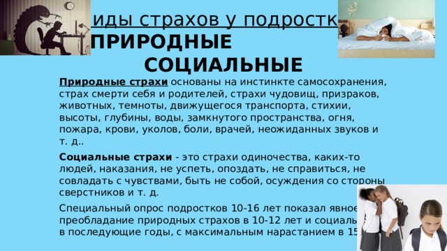 Виды страхов у подростков :  ПРИРОДНЫЕ  СОЦИАЛЬНЫЕ Природные страхи  основаны на инстинкте самосохранения, страх смерти себя и родителей, страхи чудовищ, призраков, животных, темноты, движущегося транспорта, стихии, высоты, глубины, воды, замкнутого пространства, огня, пожара, крови, уколов, боли, врачей, неожиданных звуков и т. д.. Социальные страхи  - это страхи одиночества, каких-то людей, наказания, не успеть, опоздать, не справиться, не совладать с чувствами, быть не собой, осуждения со стороны сверстников и т. д. Специальный опрос подростков 10-16 лет показал явное преобладание природных страхов в 10-12 лет и социальных - в последующие годы, с максимальным нарастанием в 15 лет. 
