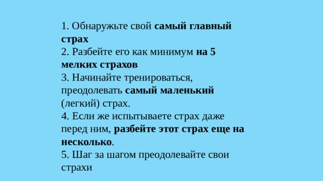 1. Обнаружьте свой самый главный страх 2. Разбейте его как минимум на 5 мелких страхов 3. Начинайте тренироваться, преодолевать самый маленький (легкий) страх. 4. Если же испытываете страх даже перед ним, разбейте этот страх еще на несколько . 5. Шаг за шагом преодолевайте свои страхи 