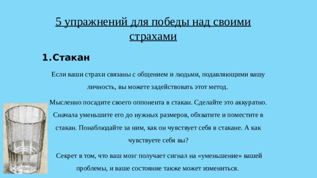 5 упражнений для победы над своими страхами Стакан Если ваши страхи связаны с общением и людьми, подавляющими вашу личность, вы можете задействовать этот метод. Мысленно посадите своего оппонента в стакан. Сделайте это аккуратно. Сначала уменьшите его до нужных размеров, обхватите и поместите в стакан. Понаблюдайте за ним, как он чувствует себя в стакане. А как чувствуете себя вы?  Секрет в том, что ваш мозг получает сигнал на «уменьшение» вашей проблемы, и ваше состояние также может измениться. 