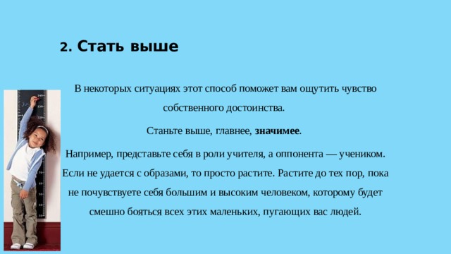 2. Стать выше  В некоторых ситуациях этот способ поможет вам ощутить чувство собственного достоинства. Станьте выше, главнее, значимее . Например, представьте себя в роли учителя, а оппонента — учеником. Если не удается с образами, то просто растите. Растите до тех пор, пока не почувствуете себя большим и высоким человеком, которому будет смешно бояться всех этих маленьких, пугающих вас людей. 