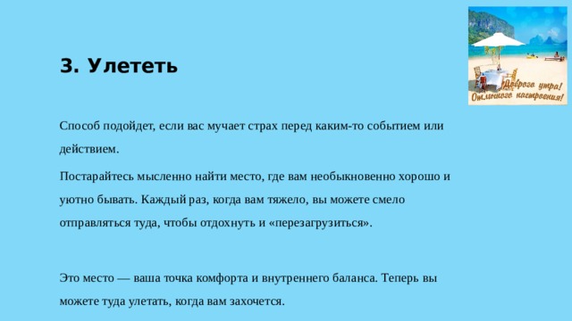 3. Улететь Способ подойдет, если вас мучает страх перед каким-то событием или действием. Постарайтесь мысленно найти место, где вам необыкновенно хорошо и уютно бывать. Каждый раз, когда вам тяжело, вы можете смело отправляться туда, чтобы отдохнуть и «перезагрузиться». Это место — ваша точка комфорта и внутреннего баланса. Теперь вы можете туда улетать, когда вам захочется. 