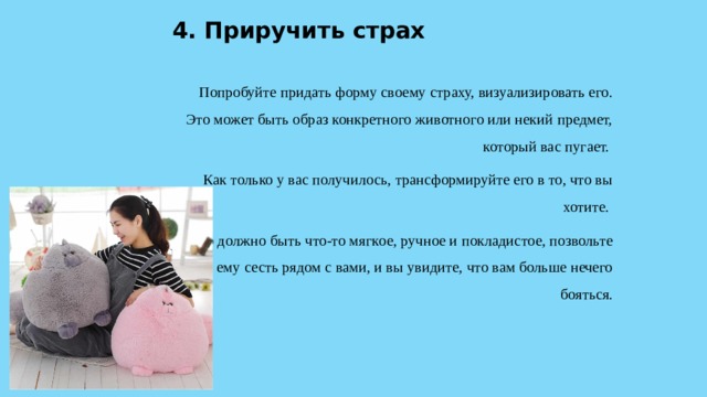 4. Приручить страх  Попробуйте придать форму своему страху, визуализировать его. Это может быть образ конкретного животного или некий предмет, который вас пугает. Как только у вас получилось, трансформируйте его в то, что вы хотите. Это должно быть что-то мягкое, ручное и покладистое, позвольте ему сесть рядом с вами, и вы увидите, что вам больше нечего бояться. 