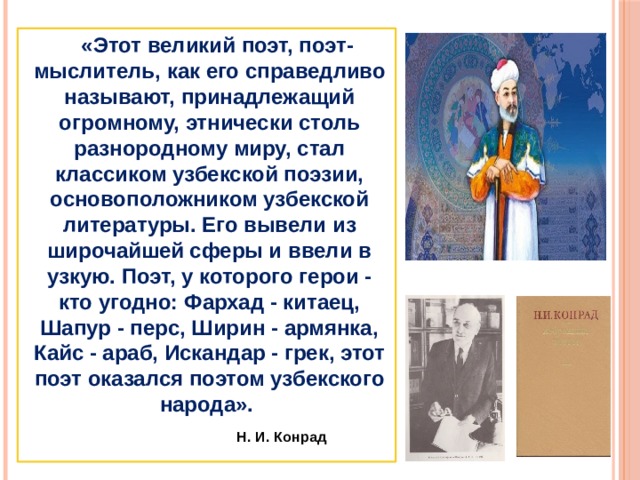 «Этот великий поэт, поэт-мыслитель, как его справедливо называют, принадлежащий огромному, этнически столь разнородному миру, стал классиком узбекской поэзии, основоположником узбекской литературы. Его вывели из широчайшей сферы и ввели в узкую. Поэт, у которого герои - кто угодно: Фархад - китаец, Шапур - перс, Ширин - армянка, Кайс - араб, Искандар - грек, этот поэт оказался поэтом узбекского народа».   Н. И. Конрад 
