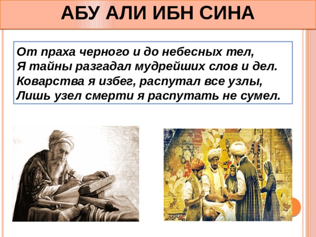 АБУ АЛИ ИБН СИНА От праха черного и до небесных тел, Я тайны разгадал мудрейших слов и дел. Коварства я избег, распутал все узлы, Лишь узел смерти я распутать не сумел. 