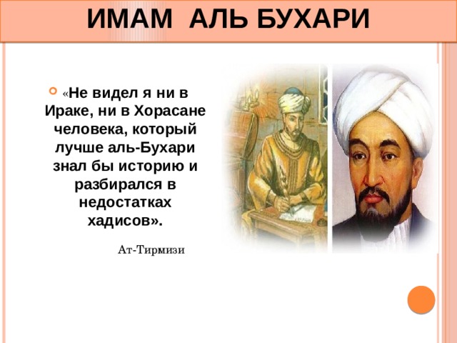 ИМАМ АЛЬ БУХАРИ « Не видел я ни в Ираке, ни в Хорасане человека, который лучше аль-Бухари знал бы историю и разбирался в недостатках хадисов». Ат-Тирмизи 