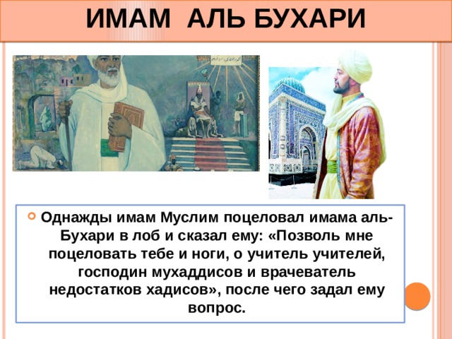 ИМАМ АЛЬ БУХАРИ Однажды имам Муслим поцеловал имама аль-Бухари в лоб и сказал ему: «Позволь мне поцеловать тебе и ноги, о учитель учителей, господин мухаддисов и врачеватель недостатков хадисов», после чего задал ему вопрос. 
