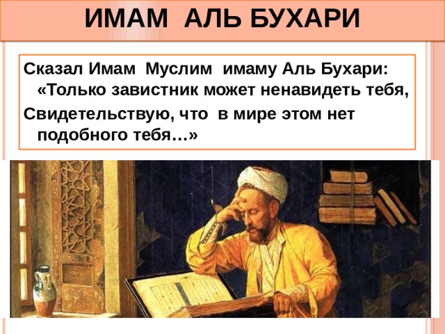 ИМАМ АЛЬ БУХАРИ Сказал Имам Муслим имаму Аль Бухари: «Только завистник может ненавидеть тебя, Свидетельствую, что в мире этом нет подобного тебя…» 