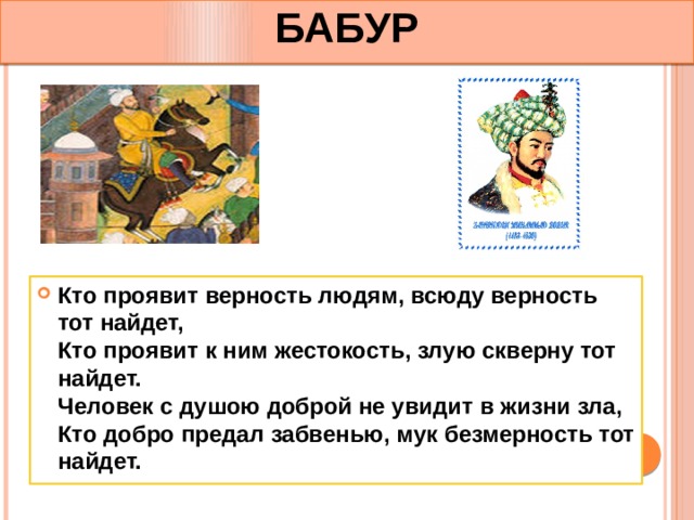 БАБУР Кто проявит верность людям, всюду верность тот найдет,  Кто проявит к ним жестокость, злую скверну тот найдет.  Человек с душою доброй не увидит в жизни зла,   Кто добро предал забвенью, мук безмерность тот найдет. 
