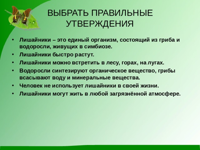 ВЫБРАТЬ ПРАВИЛЬНЫЕ УТВЕРЖДЕНИЯ Лишайники – это единый организм, состоящий из гриба и водоросли, живущих в симбиозе. Лишайники быстро растут. Лишайники можно встретить в лесу, горах, на лугах. Водоросли синтезируют органическое вещество, грибы всасывают воду и минеральные вещества. Человек не использует лишайники в своей жизни. Лишайники могут жить в любой загрязнённой атмосфере.   