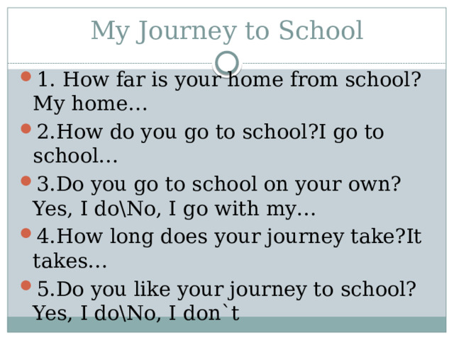 My Journey to School 1. How far is your home from school?My home… 2.How do you go to school?I go to school… 3.Do you go to school on your own?Yes, I do\No, I go with my… 4.How long does your journey take?It takes… 5.Do you like your journey to school?Yes, I do\No, I don`t 
