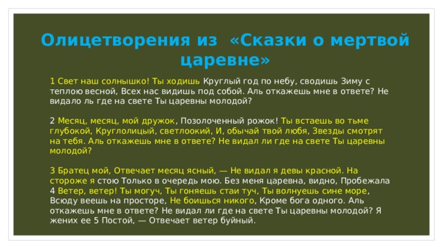 Олицетворения из «Сказки о мертвой царевне» 1 Свет наш солнышко! Ты ходишь Круглый год по небу, сводишь Зиму с теплою весной, Всех нас видишь под собой. Аль откажешь мне в ответе? Не видало ль где на свете Ты царевны молодой? 2 Месяц, месяц, мой дружок , Позолоченный рожок! Ты встаешь во тьме глубокой, Круглолицый, светлоокий, И, обычай твой любя, Звезды смотрят на тебя. Аль откажешь мне в ответе? Не видал ли где на свете Ты царевны молодой? 3 Братец мой, Отвечает месяц ясный, — Не видал я девы красной. На стороже я стою Только в очередь мою. Без меня царевна, видно, Пробежала 4 Ветер, ветер! Ты могуч, Ты гоняешь стаи туч, Ты волнуешь сине море , Всюду веешь на просторе, Не боишься никого , Кроме бога одного. Аль откажешь мне в ответе? Не видал ли где на свете Ты царевны молодой? Я жених ее 5 Постой, — Отвечает ветер буйный. 