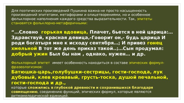 Для поэтических произведений Пушкина важна не просто насыщенность произведений эпитетами, метафорами и олицетворениями, но и особенное фольклорное наполнения каждого средства выразительности. Так, эпитеты становятся фольклорно-метафоричными: “… Cловно горькая вдовица, Плачет, бьется в ней царица:…Здравствуй, красная девица,-Говорит он,- будь царица И роди богатыря мне к исходу сентября…; И привез гонец хмельной В тот же день приказ такой..;…Сын продумал: добрый ужин Был бы нам , однако, нужен… и др. Фольклорный эпитет имеет особенность находиться в составе эпических формул-фразеологизмов: Батюшка-царь,голубушки-сестрицы, гости-господа, лук дубовый, клев кровавый, грусть-тоска, душой печальной, гости-господа и др., которые сложились в глубокой древности и сохранившихся благодаря совмещению , соединению функций, эпических формул, которые являются ритмомелодической единицей.  