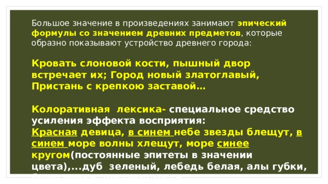 Большое значение в произведениях занимают эпический формулы со значением древних предметов , которые образно показывают устройство древнего города: Кровать слоновой кости, пышный двор встречает их; Город новый златоглавый, Пристань с крепкою заставой…  Колоративная лексика- специальное средство усиления эффекта восприятия: Красная девица, в синем небе звезды блещут, в синем море волны хлещут, море синее кругом (постоянные эпитеты в значении цвета),...дуб зеленый, лебедь белая, алы губки, белы ручки, честные гости. Яркая образность усиливается многообразием таких живописных красок. 
