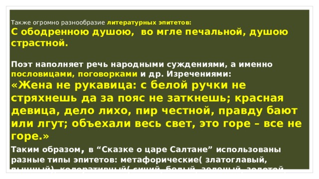 Также огромно разнообразие литературных эпитетов: C ободренною душою, во мгле печальной, душою страстной.  Поэт наполняет речь народными суждениями, а именно пословицами, поговорками и др. Изречениями: «Жена не рукавица: c белой ручки не стряхнешь да за пояс не заткнешь; красная девица, дело лихо, пир честной, правду бают или лгут; объехали весь свет, это горе – все не горе.» Таким образом , в “Cказке о царе Салтане” использованы разные типы эпитетов: метафорические( златоглавый, пышный), колоративный( синий, белый, зеленый, золотой, изумруд), литературные и фольклорные, то есть постоянные ( фигуры речи-анафоры). 