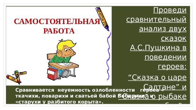 Проведи сравнительный анализ двух сказок А.С.Пушкина в поведении героев: “ Cказка о царе Салтане” и “Cказка о рыбаке и рыбке”.  Сравнивается неуемность озлобленности героев « ткачихи, поварихи и сватьей бабой Бобарихи” и «старухи у разбитого корыта». 