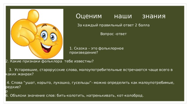 Оценим наши знания За каждый правильный ответ 2 балла Вопрос -ответ 1. Сказка – это фольклорное произведение? 2. Какие признаки фольклора тебе известны?  3. Устаревшие, старорусские слова, малоупотребительные встречаются чаще всего в каких жанрах?  4. Слова “ушат, корыто, лукошко, гусельцы”- можно определить как малоупотребимые, редкие? р 6. Объясни значение слов: бить-колотить, натренькивать, кот-колоброд.    