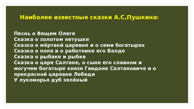 Наиболее известные сказки А.С,Пушкина: Песнь о Вещем Олеге Сказка о золотом петушке Сказка о мёртвой царевне и о семи богатырях Сказка о попе и о работнике его Балде Сказка о рыбаке и рыбке Сказка о царе Салтане, о сыне его славном и могучем богатыре князе Гвидоне Салтановиче и о прекрасной царевне Лебеди У лукоморья дуб зелёный   
