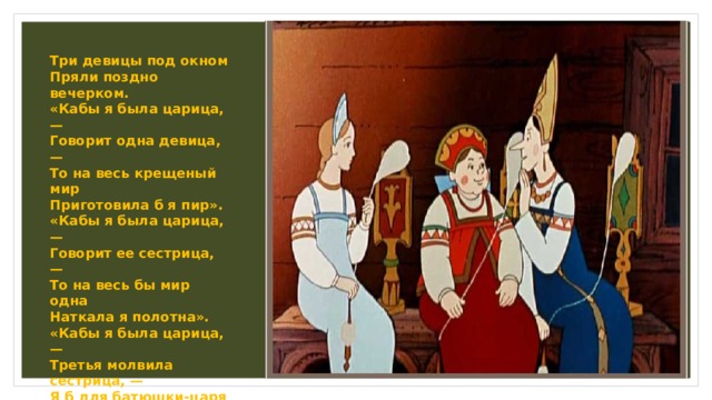  Три девицы под окном  Пряли поздно вечерком.  «Кабы я была царица, —  Говорит одна девица, —  То на весь крещеный мир  Приготовила б я пир».  «Кабы я была царица, —  Говорит ее сестрица, —  То на весь бы мир одна  Наткала я полотна».  «Кабы я была царица, —  Третья молвила сестрица, —  Я б для батюшки-царя  Родила богатыря».   